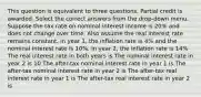 This question is equivalent to three questions. Partial credit is awarded. Select the correct answers from the drop-down menu. Suppose the tax rate on nominal interest income is 20% and does not change over time. Also assume the real interest rate remains constant. In year 1, the inflation rate is 4% and the nominal interest rate is 10%. In year 2, the inflation rate is 14% The real interest rate in both years is The nominal interest rate in year 2 is 10 The after-tax nominal interest rate in year 1 is The after-tax nominal interest rate in year 2 is The after-tax real interest rate in year 1 is The after-tax real interest rate in year 2 is