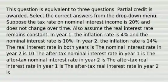 This question is equivalent to three questions. Partial credit is awarded. Select the correct answers from the drop-down menu. Suppose the tax rate on nominal interest income is 20% and does not change over time. Also assume the real interest rate remains constant. In year 1, the inflation rate is 4% and the nominal interest rate is 10%. In year 2, the inflation rate is 14% The real interest rate in both years is The nominal interest rate in year 2 is 10 The after-tax nominal interest rate in year 1 is The after-tax nominal interest rate in year 2 is The after-tax real interest rate in year 1 is The after-tax real interest rate in year 2 is