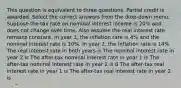 This question is equivalent to three questions. Partial credit is awarded. Select the correct answers from the drop-down menu. Suppose the tax rate on nominal interest income is 20% and does not change over time. Also assume the real interest rate remains constant. In year 1, the inflation rate is 4% and the nominal interest rate is 10%. In year 2, the inflation rate is 14% The real interest rate in both years is The nominal interest rate in year 2 is The after-tax nominal interest rate in year 1 is The after-tax nominal interest rate in year 2 is 8 The after-tax real interest rate in year 1 is The after-tax real interest rate in year 2 is