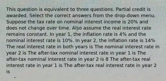 This question is equivalent to three questions. Partial credit is awarded. Select the correct answers from the drop-down menu. Suppose the tax rate on nominal interest income is 20% and does not change over time. Also assume the real interest rate remains constant. In year 1, the inflation rate is 4% and the nominal interest rate is 10%. In year 2, the inflation rate is 14% The real interest rate in both years is The nominal interest rate in year 2 is The after-tax nominal interest rate in year 1 is The after-tax nominal interest rate in year 2 is 8 The after-tax real interest rate in year 1 is The after-tax real interest rate in year 2 is