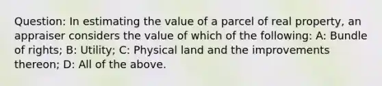 Question: In estimating the value of a parcel of real property, an appraiser considers the value of which of the following: A: Bundle of rights; B: Utility; C: Physical land and the improvements thereon; D: All of the above.