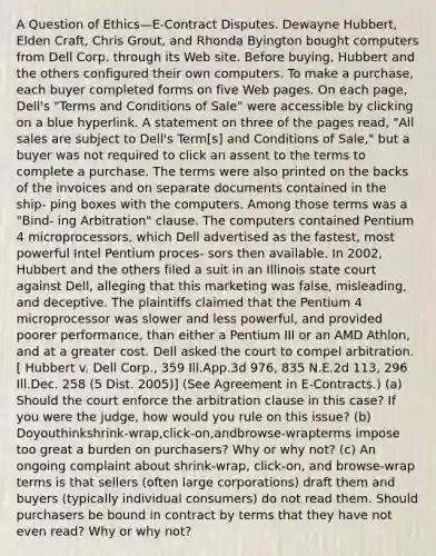 A Question of Ethics—E-Contract Disputes. Dewayne Hubbert, Elden Craft, Chris Grout, and Rhonda Byington bought computers from Dell Corp. through its Web site. Before buying, Hubbert and the others configured their own computers. To make a purchase, each buyer completed forms on five Web pages. On each page, Dell's "Terms and Conditions of Sale" were accessible by clicking on a blue hyperlink. A statement on three of the pages read, "All sales are subject to Dell's Term[s] and Conditions of Sale," but a buyer was not required to click an assent to the terms to complete a purchase. The terms were also printed on the backs of the invoices and on separate documents contained in the ship- ping boxes with the computers. Among those terms was a "Bind- ing Arbitration" clause. The computers contained Pentium 4 microprocessors, which Dell advertised as the fastest, most powerful Intel Pentium proces- sors then available. In 2002, Hubbert and the others filed a suit in an Illinois state court against Dell, alleging that this marketing was false, misleading, and deceptive. The plaintiffs claimed that the Pentium 4 microprocessor was slower and less powerful, and provided poorer performance, than either a Pentium III or an AMD Athlon, and at a greater cost. Dell asked the court to compel arbitration. [ Hubbert v. Dell Corp., 359 Ill.App.3d 976, 835 N.E.2d 113, 296 Ill.Dec. 258 (5 Dist. 2005)] (See Agreement in E-Contracts.) (a) Should the court enforce the arbitration clause in this case? If you were the judge, how would you rule on this issue? (b) Doyouthinkshrink-wrap,click-on,andbrowse-wrapterms impose too great a burden on purchasers? Why or why not? (c) An ongoing complaint about shrink-wrap, click-on, and browse-wrap terms is that sellers (often large corporations) draft them and buyers (typically individual consumers) do not read them. Should purchasers be bound in contract by terms that they have not even read? Why or why not?