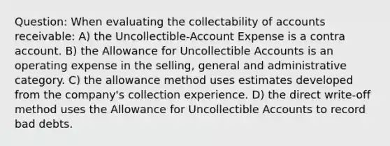 Question: When evaluating the collectability of accounts receivable: A) the Uncollectible-Account Expense is a contra account. B) the Allowance for Uncollectible Accounts is an operating expense in the selling, general and administrative category. C) the allowance method uses estimates developed from the company's collection experience. D) the direct write-off method uses the Allowance for Uncollectible Accounts to record bad debts.