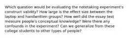 Which question would be evaluating the notetaking experiment's construct validity? How large is the effect size between the laptop and handwritten groups? How well did the essay test measure people's conceptual knowledge? Were there any confounds in the experiment? Can we generalize from these college students to other types of people?