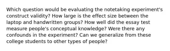 Which question would be evaluating the notetaking experiment's construct validity? How large is the effect size between the laptop and handwritten groups? How well did the essay test measure people's conceptual knowledge? Were there any confounds in the experiment? Can we generalize from these college students to other types of people?