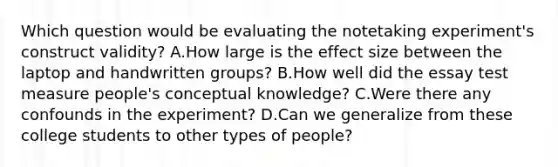 Which question would be evaluating the notetaking experiment's construct validity? A.How large is the effect size between the laptop and handwritten groups? B.How well did the essay test measure people's conceptual knowledge? C.Were there any confounds in the experiment? D.Can we generalize from these college students to other types of people?