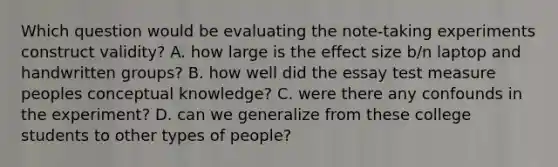 Which question would be evaluating the note-taking experiments construct validity? A. how large is the effect size b/n laptop and handwritten groups? B. how well did the essay test measure peoples conceptual knowledge? C. were there any confounds in the experiment? D. can we generalize from these college students to other types of people?