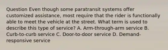 Question Even though some paratransit systems offer customized assistance, most require that the rider is functionally able to meet the vehicle at the street. What term is used to describe this type of service? A. Arm-through-arm service B. Curb-to-curb service C. Door-to-door service D. Demand-responsive service