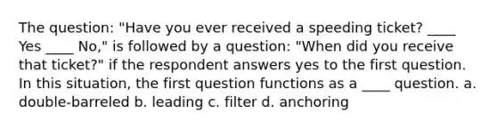 The question: "Have you ever received a speeding ticket? ____ Yes ____ No," is followed by a question: "When did you receive that ticket?" if the respondent answers yes to the first question. In this situation, the first question functions as a ____ question. a. double-barreled b. leading c. filter d. anchoring