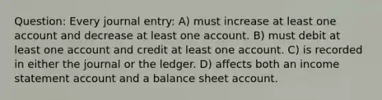 Question: Every journal entry: A) must increase at least one account and decrease at least one account. B) must debit at least one account and credit at least one account. C) is recorded in either the journal or the ledger. D) affects both an income statement account and a balance sheet account.