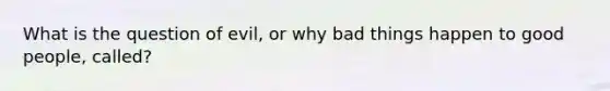 What is the question of evil, or why bad things happen to good people, called?