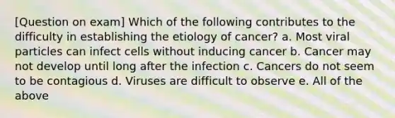 [Question on exam] Which of the following contributes to the difficulty in establishing the etiology of cancer? a. Most viral particles can infect cells without inducing cancer b. Cancer may not develop until long after the infection c. Cancers do not seem to be contagious d. Viruses are difficult to observe e. All of the above