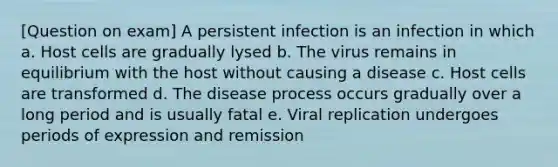 [Question on exam] A persistent infection is an infection in which a. Host cells are gradually lysed b. The virus remains in equilibrium with the host without causing a disease c. Host cells are transformed d. The disease process occurs gradually over a long period and is usually fatal e. Viral replication undergoes periods of expression and remission