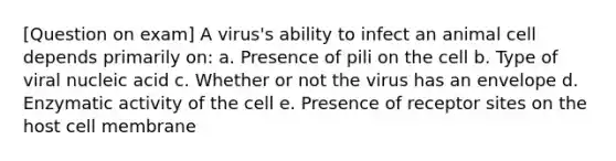 [Question on exam] A virus's ability to infect an animal cell depends primarily on: a. Presence of pili on the cell b. Type of viral nucleic acid c. Whether or not the virus has an envelope d. Enzymatic activity of the cell e. Presence of receptor sites on the host cell membrane