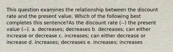 This question examines the relationship between the discount rate and the present value. Which of the following best completes this sentence?As the discount rate (--) the present value (--). a. decreases; decreases b. decreases; can either increase or decrease c. increases; can either decrease or increase d. increases; decreases e. increases; increases