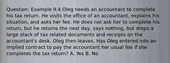 Question: Example 9.4 Oleg needs an accountant to complete his tax return. He visits the office of an accountant, explains his situation, and asks her fee. He does not ask her to complete his return, but he returns the next day, says nothing, but drops a large stack of tax related documents and receipts on the accountant's desk. Oleg then leaves. Has Oleg entered into an implied contract to pay the accountant her usual fee if she completes the tax return? A. Yes B. No