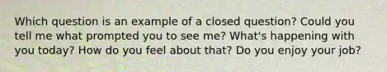 Which question is an example of a closed question? Could you tell me what prompted you to see me? What's happening with you today? How do you feel about that? Do you enjoy your job?