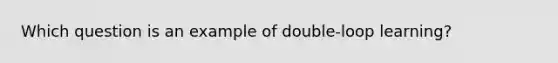 Which question is an example of double-loop learning?