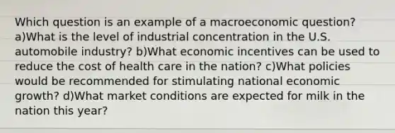 Which question is an example of a macroeconomic question? a)What is the level of industrial concentration in the U.S. automobile industry? b)What economic incentives can be used to reduce the cost of health care in the nation? c)What policies would be recommended for stimulating national economic growth? d)What market conditions are expected for milk in the nation this year?