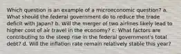 Which question is an example of a microeconomic question? a. What should the federal government do to reduce the trade deficit with Japan? b. Will the merger of two airlines likely lead to higher cost of air travel in the economy? c. What factors are contributing to the steep rise in the federal government's total debt? d. Will the inflation rate remain relatively stable this year?