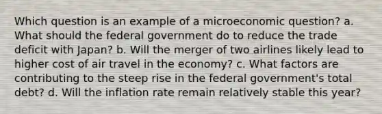 Which question is an example of a microeconomic question? a. What should the federal government do to reduce the trade deficit with Japan? b. Will the merger of two airlines likely lead to higher cost of air travel in the economy? c. What factors are contributing to the steep rise in the federal government's total debt? d. Will the inflation rate remain relatively stable this year?