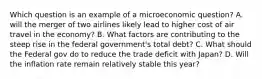 Which question is an example of a microeconomic question? A. will the merger of two airlines likely lead to higher cost of air travel in the economy? B. What factors are contributing to the steep rise in the federal government's total debt? C. What should the Federal gov do to reduce the trade deficit with Japan? D. Will the inflation rate remain relatively stable this year?