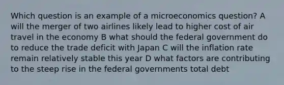 Which question is an example of a microeconomics question? A will the merger of two airlines likely lead to higher cost of air travel in the economy B what should the federal government do to reduce the trade deficit with Japan C will the inflation rate remain relatively stable this year D what factors are contributing to the steep rise in the federal governments total debt