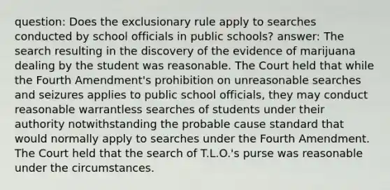 question: Does the exclusionary rule apply to searches conducted by school officials in public schools? answer: The search resulting in the discovery of the evidence of marijuana dealing by the student was reasonable. The Court held that while the Fourth Amendment's prohibition on unreasonable searches and seizures applies to public school officials, they may conduct reasonable warrantless searches of students under their authority notwithstanding the probable cause standard that would normally apply to searches under the Fourth Amendment. The Court held that the search of T.L.O.'s purse was reasonable under the circumstances.