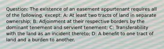 Question: The existence of an easement appurtenant requires all of the following, except: A: At least two tracts of land in separate ownership; B: Adjoinment at their respective borders by the dominant tenement and servient tenement; C: Transferability with the land as an incident thereto; D: A benefit to one tract of land and a burden to another.