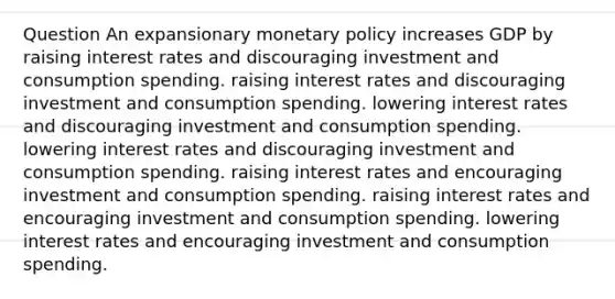 Question An expansionary <a href='https://www.questionai.com/knowledge/kEE0G7Llsx-monetary-policy' class='anchor-knowledge'>monetary policy</a> increases GDP by raising interest rates and discouraging investment and consumption spending. raising interest rates and discouraging investment and consumption spending. lowering interest rates and discouraging investment and consumption spending. lowering interest rates and discouraging investment and consumption spending. raising interest rates and encouraging investment and consumption spending. raising interest rates and encouraging investment and consumption spending. lowering interest rates and encouraging investment and consumption spending.