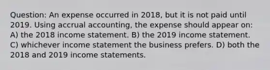 Question: An expense occurred in 2018, but it is not paid until 2019. Using accrual accounting, the expense should appear on: A) the 2018 <a href='https://www.questionai.com/knowledge/kCPMsnOwdm-income-statement' class='anchor-knowledge'>income statement</a>. B) the 2019 income statement. C) whichever income statement the business prefers. D) both the 2018 and 2019 income statements.