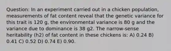 Question: In an experiment carried out in a chicken population, measurements of fat content reveal that the genetic variance for this trait is 120 g, the environmental variance is 80 g and the variance due to dominance is 38 g2. The narrow-sense heritability (h2) of fat content in these chickens is: A) 0.24 B) 0.41 C) 0.52 D) 0.74 E) 0.90.