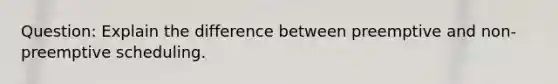 Question: Explain the difference between preemptive and non-preemptive scheduling.