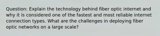 Question: Explain the technology behind fiber optic internet and why it is considered one of the fastest and most reliable internet connection types. What are the challenges in deploying fiber optic networks on a large scale?