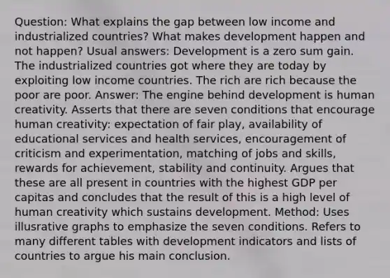 Question: What explains the gap between low income and industrialized countries? What makes development happen and not happen? Usual answers: Development is a zero sum gain. The industrialized countries got where they are today by exploiting low income countries. The rich are rich because the poor are poor. Answer: The engine behind development is human creativity. Asserts that there are seven conditions that encourage human creativity: expectation of fair play, availability of educational services and health services, encouragement of criticism and experimentation, matching of jobs and skills, rewards for achievement, stability and continuity. Argues that these are all present in countries with the highest GDP per capitas and concludes that the result of this is a high level of human creativity which sustains development. Method: Uses illusrative graphs to emphasize the seven conditions. Refers to many different tables with development indicators and lists of countries to argue his main conclusion.