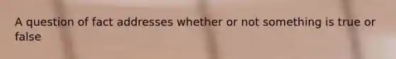 A question of fact addresses whether or not something is true or false