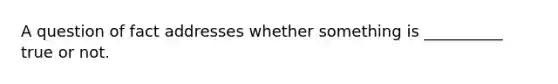 A question of fact addresses whether something is __________ true or not.