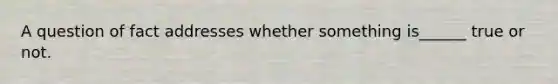 A question of fact addresses whether something is______ true or not.