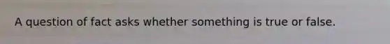 A question of fact asks whether something is true or false.