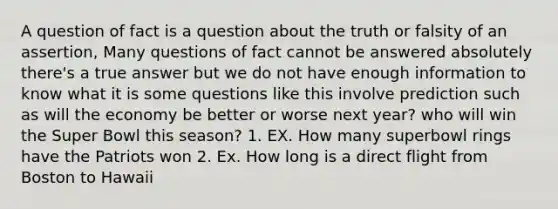 A question of fact is a question about the truth or falsity of an assertion, Many questions of fact cannot be answered absolutely there's a true answer but we do not have enough information to know what it is some questions like this involve prediction such as will the economy be better or worse next year? who will win the Super Bowl this season? 1. EX. How many superbowl rings have the Patriots won 2. Ex. How long is a direct flight from Boston to Hawaii