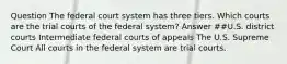 Question The federal court system has three tiers. Which courts are the trial courts of the federal system? Answer ##U.S. district courts Intermediate federal courts of appeals The U.S. Supreme Court All courts in the federal system are trial courts.