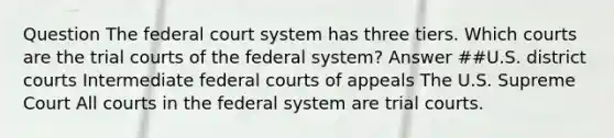 Question The federal court system has three tiers. Which courts are the trial courts of the federal system? Answer ##U.S. district courts Intermediate federal courts of appeals The U.S. Supreme Court All courts in the federal system are trial courts.