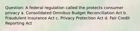 Question: A federal regulation called the protects consumer privacy a. Consolidated Omnibus Budget Reconciliation Act b. Fraudulent Insurance Act c. Privacy Protection Act d. Fair Credit Reporting Act