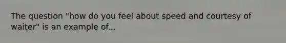 The question "how do you feel about speed and courtesy of waiter" is an example of...
