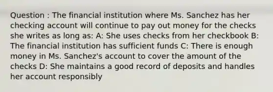 Question : The financial institution where Ms. Sanchez has her checking account will continue to pay out money for the checks she writes as long as: A: She uses checks from her checkbook B: The financial institution has sufficient funds C: There is enough money in Ms. Sanchez's account to cover the amount of the checks D: She maintains a good record of deposits and handles her account responsibly