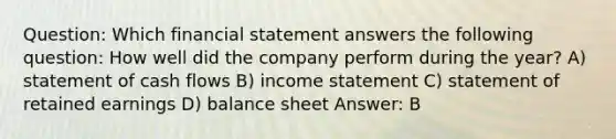 Question: Which financial statement answers the following question: How well did the company perform during the year? A) statement of cash flows B) income statement C) statement of retained earnings D) balance sheet Answer: B