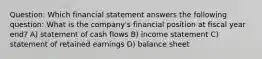 Question: Which financial statement answers the following question: What is the company's financial position at fiscal year end? A) statement of cash flows B) income statement C) statement of retained earnings D) balance sheet