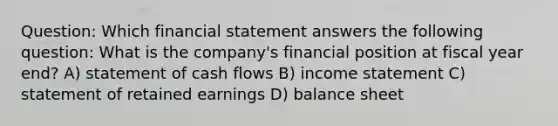 Question: Which financial statement answers the following question: What is the company's financial position at fiscal year end? A) statement of cash flows B) income statement C) statement of retained earnings D) balance sheet