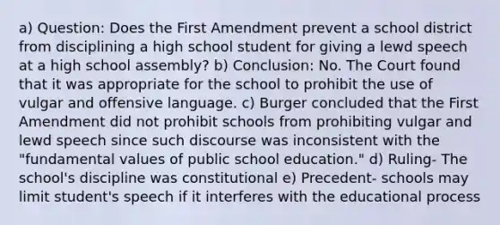 a) Question: Does the First Amendment prevent a school district from disciplining a high school student for giving a lewd speech at a high school assembly? b) Conclusion: No. The Court found that it was appropriate for the school to prohibit the use of vulgar and offensive language. c) Burger concluded that the First Amendment did not prohibit schools from prohibiting vulgar and lewd speech since such discourse was inconsistent with the "fundamental values of public school education." d) Ruling- The school's discipline was constitutional e) Precedent- schools may limit student's speech if it interferes with the educational process