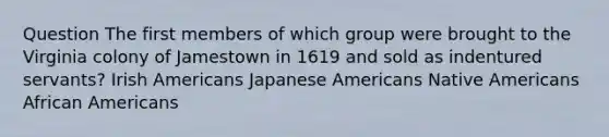 Question The first members of which group were brought to the Virginia colony of Jamestown in 1619 and sold as indentured servants? Irish Americans Japanese Americans Native Americans African Americans